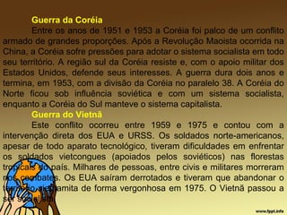 Guerra da Coréia
Entre os anos de 1951 e 1953 a Coréia foi palco de um conflito
armado de grandes proporções. Após a Revolução Maoista ocorrida na
China, a Coréia sofre pressões para adotar o sistema socialista em todo
seu território. A região sul da Coréia resiste e, com o apoio militar dos
Estados Unidos, defende seus interesses. A guerra dura dois anos e
termina, em 1953, com a divisão da Coréia no paralelo 38. A Coréia do
Norte ficou sob influência soviética e com um sistema socialista,
enquanto a Coréia do Sul manteve o sistema capitalista.
Guerra do Vietnã
Este conflito ocorreu entre 1959 e 1975 e contou com a
intervenção direta dos EUA e URSS. Os soldados norte-americanos,
apesar de todo aparato tecnológico, tiveram dificuldades em enfrentar
os soldados vietcongues (apoiados pelos soviéticos) nas florestas
tropicais do país. Milhares de pessoas, entre civis e militares morreram
nos combates. Os EUA saíram derrotados e tiveram que abandonar o
território vietnamita de forma vergonhosa em 1975. O Vietnã passou a
ser socialista.
 