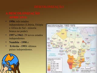 A DESCOLONIZAÇÃO
AFRICANA:
• 1956: três estados
independentes (Libéria, Etiópia
e África do Sul - minoria
branca no poder).
• 1957 a 1962: 29 novos estados
independentes
• Namíbia - 1990 e
• Eritréia - 1993: últimos
países independentes.
DESCOLONIZAÇÃO
 