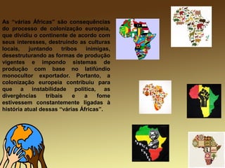 As “várias Áfricas” são consequências
do processo de colonização europeia,
que dividiu o continente de acordo com
seus interesses, destruindo as culturas
locais, juntando tribos inimigas,
desestruturando as formas de produção
vigentes e impondo sistemas de
produção com base no latifúndio
monocultor exportador. Portanto, a
colonização europeia contribuiu para
que a instabilidade política, as
divergências tribais e a fome
estivessem constantemente ligadas à
história atual dessas “várias Áfricas”.
 