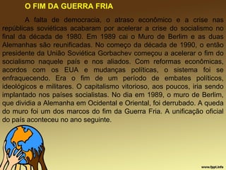 O FIM DA GUERRA FRIA
A falta de democracia, o atraso econômico e a crise nas
repúblicas soviéticas acabaram por acelerar a crise do socialismo no
final da década de 1980. Em 1989 cai o Muro de Berlim e as duas
Alemanhas são reunificadas. No começo da década de 1990, o então
presidente da União Soviética Gorbachev começou a acelerar o fim do
socialismo naquele país e nos aliados. Com reformas econômicas,
acordos com os EUA e mudanças políticas, o sistema foi se
enfraquecendo. Era o fim de um período de embates políticos,
ideológicos e militares. O capitalismo vitorioso, aos poucos, iria sendo
implantado nos países socialistas. No dia em 1989, o muro de Berlim,
que dividia a Alemanha em Ocidental e Oriental, foi derrubado. A queda
do muro foi um dos marcos do fim da Guerra Fria. A unificação oficial
do país aconteceu no ano seguinte.
 