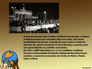 O primeiro buraco feito no Muro de Berlim fez desabar o sistema
socialista europeu por completo.Após essa noite, não houve
possibilidade de retorno. A queda do muro marca o início da
extinção do regime comunista no Leste Europeu e provoca uma
crise generalizada nos partidos comunistas.
Em 1991, a URSS desintegra-se e as ex-repúblicas soviéticas
formam a Comunidade de Estados Independentes.Sobrevivem,
contudo, os governos comunistas da Coréia do Norte, Vietnã,
Cuba e China.
 
