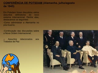 CONFERÊNCIA DE POTSDAM (Alemanha, julho/agosto
de 1945)
Em Potsdam foram discutidos vários
assuntos definidores do novo
sistema internacional. Dentre eles,
destacamos os seguintes:
-Como administrar a Alemanha no
pós-Guerra;
-Continuação das discussões sobre
a Nova Ordem Internacional;
-- Assuntos relacionados aos
Tratados de Paz
 