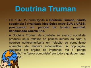 Doutrina Truman
• Em 1947, foi promulgada a Doutrina Truman, dando
sequência à rivalidade ideológica entre EUA e URSS,
provocando um período de tensão mundial,
denominado Guerra Fria.
• A Doutrina Truman de combate ao avanço socialista
produziu seus reflexos na política interna do país: a
neurose norte-americana em relação ao comunismo
aumentou de maneira incontrolável. A população,
instigada por órgãos de imprensa, via o “perigo
vermelho”, o “terror comunista” em todo e qualquer lugar
e pessoa.
 
