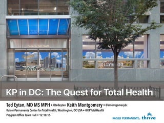 KP in DC: The Quest for Total Health
Ted Eytan, MD MS MPH • @tedeytan Keith Montgomery • @kmontgomerydc
Kaiser Permanente Center for Total Health, Washington, DC USA • @KPTotalHealth
Program Ofﬁce Town Hall • 12.10.15
 