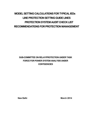 MODELSETTINGCALCULATIONSFORTYPICALIEDs
LINEPROTECTIONSETTINGGUIDELINES
PROTECTIONSYSTEMAUDITCHECKLIST
RECOMMENDATIONSFORPROTECTIONMANAGEMENT
SUB-COMMITTEE ON RELAY/PROTECTION UNDER TASK
FORCE FOR POWER SYSTEM ANALYSIS UNDER
CONTIGENCIES
New Delhi March 2014
 