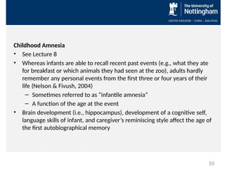 Childhood Amnesia
• See Lecture 8
• Whereas infants are able to recall recent past events (e.g., what they ate
for breakfast or which animals they had seen at the zoo), adults hardly
remember any personal events from the first three or four years of their
life (Nelson & Fivush, 2004)
– Sometimes referred to as “infantile amnesia”
– A function of the age at the event
• Brain development (i.e., hippocampus), development of a cognitive self,
language skills of infant, and caregiver’s reminiscing style affect the age of
the first autobiographical memory
10
 