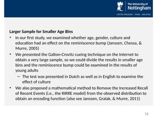 Larger Sample for Smaller Age Bins
• In our first study, we examined whether age, gender, culture and
education had an effect on the reminiscence bump (Janssen, Chessa, &
Murre, 2005)
• We presented the Galton-Crovitz cueing technique on the Internet to
obtain a very large sample, so we could divide the results in smaller age
bins and the reminiscence bump could be examined in the results of
young adults
– The test was presented in Dutch as well as in English to examine the
effect of culture
• We also proposed a mathematical method to Remove the Increased Recall
of Recent Events (i.e., the RIRRE model) from the observed distribution to
obtain an encoding function (also see Janssen, Gralak, & Murre, 2011)
16
 