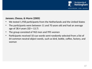 Janssen, Chessa, & Murre (2005)
• We tested 1,958 participants from the Netherlands and the United States
• The participants were between 11 and 70 years old and had an average
age of 38.4 years (SD = 13.7)
• The group consisted of 963 men and 995 women
• Participants received 10 cue words semi-randomly selected from a list of
64 common neutral object words, such as bird, bottle, coffee, factory, and
woman
17
 