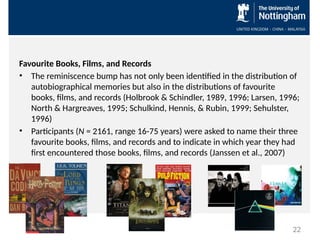 Favourite Books, Films, and Records
• The reminiscence bump has not only been identified in the distribution of
autobiographical memories but also in the distributions of favourite
books, films, and records (Holbrook & Schindler, 1989, 1996; Larsen, 1996;
North & Hargreaves, 1995; Schulkind, Hennis, & Rubin, 1999; Sehulster,
1996)
• Participants (N = 2161, range 16-75 years) were asked to name their three
favourite books, films, and records and to indicate in which year they had
first encountered those books, films, and records (Janssen et al., 2007)
22
 