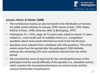 Janssen, Murre, & Meeter (2008)
• The reminiscence bump can also be found in the distribution of memory
for public events (Holmes & Conway, 1999; Howes & Katz, 1992; Rubin,
Rahhal, & Poon, 1998; Schuman, Belli, & Bischoping, 1997)
• Participants (N = 1334, range 16-75 years) were asked to answer 15 open-
ended (i.e., cued recall) and 15 multiple-choice (i.e., recognition)
questions about news events that had occurred in the last 60 years
• Questions were selected from a database with 240 questions: 75% of the
events came from the period after the participant’s 10th birthday,
whereas the remaining 25% were randomly selected from the entire
period
• We corrected the score of each trial for the overall performance of the
participant and the overall difficulty of the question (i.e., deviation scores),
which counters the increased performance on recent events and the
unequal distribution of participants
25
 