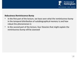 Robustness Reminiscence Bump
• In the first part of the lecture, we have seen what the reminiscence bump
in the temporal distribution of autobiographical memory is and how
robust the phenomenon is
• In the second part of the lecture, four theories that might explain the
reminiscence bump will be assessed
28
 