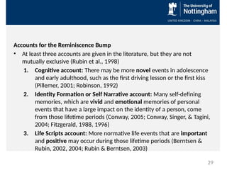 Accounts for the Reminiscence Bump
• At least three accounts are given in the literature, but they are not
mutually exclusive (Rubin et al., 1998)
1. Cognitive account: There may be more novel events in adolescence
and early adulthood, such as the first driving lesson or the first kiss
(Pillemer, 2001; Robinson, 1992)
2. Identity Formation or Self Narrative account: Many self-defining
memories, which are vivid and emotional memories of personal
events that have a large impact on the identity of a person, come
from those lifetime periods (Conway, 2005; Conway, Singer, & Tagini,
2004; Fitzgerald, 1988, 1996)
3. Life Scripts account: More normative life events that are important
and positive may occur during those lifetime periods (Berntsen &
Rubin, 2002, 2004; Rubin & Berntsen, 2003)
29
 
