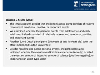 Janssen & Murre (2008)
• The three accounts predict that the reminiscence bump consists of relative
more novel, emotional, positive, or important events
• We examined whether the personal events from adolescence and early
adulthood indeed consisted of relatively more novel, emotional, positive,
and important events
• Another 3,492 Dutch participants (between 16 and 75 years old) took the
afore-mentioned Galton-Crovitz test
• Besides recalling and dating personal events, the participants also
indicated whether the event was a first-time experience (novelty) or rated
the event on emotional intensity, emotional valence (positive-negative), or
importance on Likert-type scales
30
 