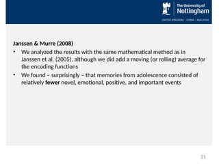 Janssen & Murre (2008)
• We analyzed the results with the same mathematical method as in
Janssen et al. (2005), although we did add a moving (or rolling) average for
the encoding functions
• We found – surprisingly – that memories from adolescence consisted of
relatively fewer novel, emotional, positive, and important events
31
 
