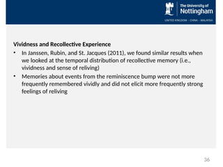 Vividness and Recollective Experience
• In Janssen, Rubin, and St. Jacques (2011), we found similar results when
we looked at the temporal distribution of recollective memory (i.e.,
vividness and sense of reliving)
• Memories about events from the reminiscence bump were not more
frequently remembered vividly and did not elicit more frequently strong
feelings of reliving
36
 