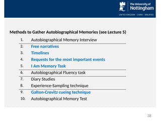 Methods to Gather Autobiographical Memories (see Lecture 5)
1. Autobiographical Memory Interview
2. Free narratives
3. Timelines
4. Requests for the most important events
5. I Am Memory Task
6. Autobiographical Fluency task
7. Diary Studies
8. Experience-Sampling technique
9. Galton-Crovitz cueing technique
10. Autobiographical Memory Test
38
 