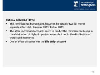 Rubin & Schulkind (1997)
• The reminiscence bump might, however, be actually two (or more)
separate effects (cf., Janssen, 2015; Rubin, 2015)
• The afore-mentioned accounts seem to predict the reminiscence bump in
the distribution of highly important events but not in the distribution of
word-cued memories
• One of those accounts was the Life Script account
41
 