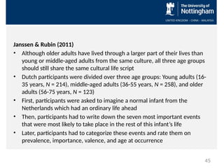 Janssen & Rubin (2011)
• Although older adults have lived through a larger part of their lives than
young or middle-aged adults from the same culture, all three age groups
should still share the same cultural life script
• Dutch participants were divided over three age groups: Young adults (16-
35 years, N = 214), middle-aged adults (36-55 years, N = 258), and older
adults (56-75 years, N = 123)
• First, participants were asked to imagine a normal infant from the
Netherlands which had an ordinary life ahead
• Then, participants had to write down the seven most important events
that were most likely to take place in the rest of this infant’s life
• Later, participants had to categorize these events and rate them on
prevalence, importance, valence, and age at occurrence
45
 