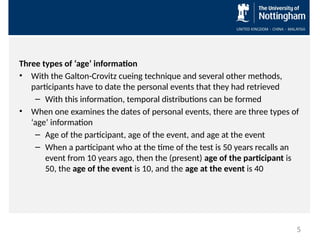 Three types of ‘age’ information
• With the Galton-Crovitz cueing technique and several other methods,
participants have to date the personal events that they had retrieved
– With this information, temporal distributions can be formed
• When one examines the dates of personal events, there are three types of
‘age’ information
– Age of the participant, age of the event, and age at the event
– When a participant who at the time of the test is 50 years recalls an
event from 10 years ago, then the (present) age of the participant is
50, the age of the event is 10, and the age at the event is 40
5
 