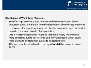 Distribution of Word-Cued Memories
• The Life Script account is able to explain why the distribution of most
important events is different from the distribution of word-cued memories
• It, however, does not explain why the distribution of word-cued memories
peaks in the second decade of people’s lives
• One alternative explanation might be that the memory system works
more efficiently during adolescence and early adulthood, which causes
more events to be stored (or events to be stored better)
• This fourth explanation is called the cognitive abilities account (Janssen,
2020)
54
 