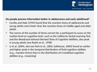 Do people process information better in adolescence and early adulthood?
• Cerella and Hale (1994) found that the reaction times of adolescents and
young adults were faster than the reaction times of middle-aged and older
adults
• The norms of the number of items correct for a participant to score on the
median level on cognitive tests, such as the California Verbal Learning Test
and the Woodcock-Johnson Revised Tests of Cognitive Abilities, also peak
in young adults (see Rubin et al., 1998)
• Li et al. (2004; also see Park et al., 2002; Salthouse, 2004) found an earlier
and higher peak in the temporal distribution of fluid cognitive abilities
(e.g., reaction times) than in the distribution of crystallized cognitive
abilities (e.g., reasoning)
55
 