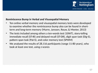 Reminiscence Bump in Verbal and Visuospatial Memory
• Ten online verbal memory and visuospatial memory tests were developed
to examine whether the reminiscence bump also can be found in short-
term and long-term memory (Murre, Janssen, Rouw, & Meeter, 2013)
• The tests included among others a ten-words test (10WT), story-telling
immediate recall (ST-IR) and delayed recall (ST-DR), digit span task (Dig-S),
pattern span task (Pat-S), and color memory test (SPWM)
• We analyzed the results of 28,116 participants (range 11-80 years), who
took at least one test, using z-scores
57
 
