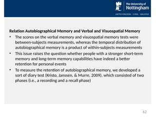 Relation Autobiographical Memory and Verbal and Visuospatial Memory
• The scores on the verbal memory and visuospatial memory tests were
between-subjects measurements, whereas the temporal distribution of
autobiographical memory is a product of within-subjects measurements
• This issue raises the question whether people with a stronger short-term
memory and long-term memory capabilities have indeed a better
retention for personal events
• To measure the retention of autobiographical memory, we developed a
sort of diary test (Kristo, Janssen, & Murre, 2009), which consisted of two
phases (i.e., a recording and a recall phase)
62
 