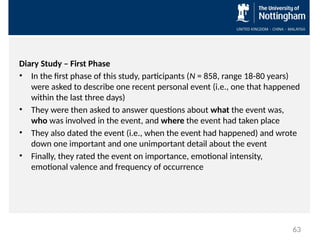 Diary Study – First Phase
• In the first phase of this study, participants (N = 858, range 18-80 years)
were asked to describe one recent personal event (i.e., one that happened
within the last three days)
• They were then asked to answer questions about what the event was,
who was involved in the event, and where the event had taken place
• They also dated the event (i.e., when the event had happened) and wrote
down one important and one unimportant detail about the event
• Finally, they rated the event on importance, emotional intensity,
emotional valence and frequency of occurrence
63
 
