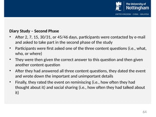 Diary Study – Second Phase
• After 2, 7, 15, 30/31, or 45/46 days, participants were contacted by e-mail
and asked to take part in the second phase of the study
• Participants were first asked one of the three content questions (i.e., what,
who, or where)
• They were then given the correct answer to this question and then given
another content question
• After they had answered all three content questions, they dated the event
and wrote down the important and unimportant details
• Finally, they rated the event on reminiscing (i.e., how often they had
thought about it) and social sharing (i.e., how often they had talked about
it)
64
 