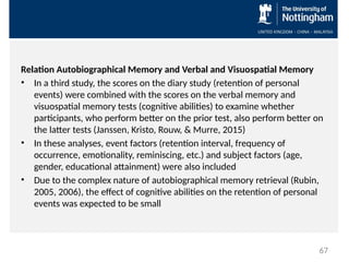 Relation Autobiographical Memory and Verbal and Visuospatial Memory
• In a third study, the scores on the diary study (retention of personal
events) were combined with the scores on the verbal memory and
visuospatial memory tests (cognitive abilities) to examine whether
participants, who perform better on the prior test, also perform better on
the latter tests (Janssen, Kristo, Rouw, & Murre, 2015)
• In these analyses, event factors (retention interval, frequency of
occurrence, emotionality, reminiscing, etc.) and subject factors (age,
gender, educational attainment) were also included
• Due to the complex nature of autobiographical memory retrieval (Rubin,
2005, 2006), the effect of cognitive abilities on the retention of personal
events was expected to be small
67
 