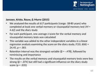 Janssen, Kristo, Rouw, & Murre (2015)
• We analysed the results of 617 participants (range: 18-80 years) who
completed at least one verbal memory or visuospatial memory test (M =
4.62) and the diary study
• For each participant, one average z-score for the verbal memory and
visuospatial memory tests was calculated
• This variable was added to the other independent variables in a linear
regression analysis examining the score on the diary study, F(10, 606) =
24.45, p < .001
• Retention interval was the strongest variable (β = -.478), followed by
reminiscing and importance
• The results on the verbal memory and visuospatial memory tests were less
strong (β = .074) but still had a significant influence on the diary study
score (p = .035)
68
 