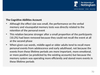 The Cognitive Abilities Account
• Although the effect size was small, the performance on the verbal
memory and visuospatial memory tests was directly related to the
retention of the personal event
• This relation became stronger after a small proportion of the participants
(10.2%) had been removed because they could not recall the event at all
at the second phase
• When given cue words, middle-aged or older adults tend to recall more
personal events from adolescence and early adulthood, not because the
events from these lifetime periods are more important, more emotional,
or more positive (as predicted by the existing accounts) but because the
memory system was operating more efficiently and stored more events in
these lifetime periods
70
 