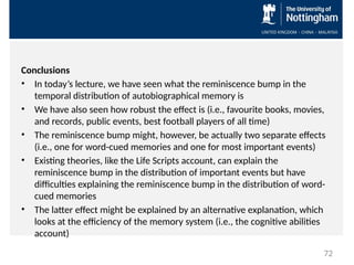 Conclusions
• In today’s lecture, we have seen what the reminiscence bump in the
temporal distribution of autobiographical memory is
• We have also seen how robust the effect is (i.e., favourite books, movies,
and records, public events, best football players of all time)
• The reminiscence bump might, however, be actually two separate effects
(i.e., one for word-cued memories and one for most important events)
• Existing theories, like the Life Scripts account, can explain the
reminiscence bump in the distribution of important events but have
difficulties explaining the reminiscence bump in the distribution of word-
cued memories
• The latter effect might be explained by an alternative explanation, which
looks at the efficiency of the memory system (i.e., the cognitive abilities
account)
72
 