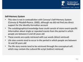 Self-Memory System
• This view is not in contradiction with Conway’s Self-Memory System
(Conway & Pleydell-Pearce, 2000), although we did not find any direct
support for the identity-formation account
• The autobiographical knowledge base could consist of more event-specific
information about single or repeated events from the period in which
people are between 6 and 20 years old
• These events are easily retrieved with cue words (direct retrieval)
• Life story events tend to occur in the period in which people are between
16 and 30 years old
• The life story events tend to be retrieved through the conceptual self,
which may contain the cultural life script (indirect retrieval)
73
 