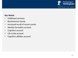 Key Words
• Childhood amnesia
• Reminiscence bump
• Increased recall of recent events
• Identity formation account
• Cognitive account
• Life script account
• Cognitive abilities account
75
 