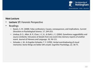 Next Lecture
• Lecture 17: Forensic Perspective
• Readings
– Kassin, S. M. (2008). False confessions: Causes, consequences, and implications. Current
Directions in Psychological Science, 17, 249-253.
– Lindsay, D. S., Allen, B. P., Chan, J. C. K., & Dahl, L. C. (2004). Eyewitness suggestibility and
source similarity: Intrusions of details from one event into memory reports of another
event. Journal of Memory and Language, 50, 96-111.
– Schooler, J. W., & Engstler-Schooler, T. Y. (1990). Verbal overshadowing of visual
memories: Some things are better left unsaid. Cognitive Psychology, 22, 36-71.
77
 