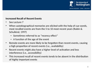Increased Recall of Recent Events
• See Lecture 7
• When autobiographical memories are elicited with the help of cue words,
most recalled events are from the 5 to 10 most recent years (Rubin &
Schulkind, 1997)
– Sometimes referred to as “recency effect”
– A function of the age of the event
• Remote events are more likely to be forgotten than recent events, causing
a high proportion of recent events (i.e., availability)
• Recent events might also have a higher level of activation and less
interference (i.e., accessibility)
• This increased recall of recent events tends to be absent in the distribution
of highly important events
9
 