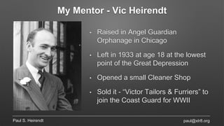 My Mentor - Vic Heirendt
Paul S. Heirendt
• Raised in Angel Guardian
Orphanage in Chicago
• Left in 1933 at age 18 at the lowest
point of the Great Depression
• Opened a small Cleaner Shop
• Sold it - “Victor Tailors & Furriers” to
join the Coast Guard for WWII
paul@xlr8.org
 