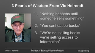 3 Pearls of Wisdom From Vic Heirendt
1. “Nothing happens until
someone sells something”
2. “You cant eat be-backs”
3. “We’re not selling books
we’re selling access to
information”
Paul S. Heirendt Twitter: #StartupWisdomProject paul@xlr8.org
 