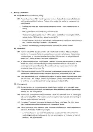 1. Product specification
1.1. Product features considered in pricing
1.1.1. Pension SuperHaven (PSH) intends to promise members the benefit of an income for life that is
paid from a defined benefit scheme. Features of the product that need to be incorporated into
pricing include:
• Customer purchases with pension monies via pension transfer – this is the same buying an
annuity
• PSH pays members an income that is guaranteed for life
• The income may be a specific amount with the options to add a fixed increasing benefit (3%),
value protection (100%), and/or a spousal pension (50%)
• Excess investment performance is shared with members as an ‘Annual Bonus’, also referred to
as a ‘Christmas Bonus’ and ‘Thirteenth (13th) Payment’
• Pensions are paid monthly following completion and receipt of a pension transfer
1.2. Verification
1.1.1. From the outset, PSH should reserve the right in its Terms & Conditions (T&C) to verify data
provided for the purpose of enhancing prices; however, considering the types of checks that are
most appropriate for members, as well as their cost and effectiveness is an activity that would
benefit from a view of experience, and scale to justify costs.
1.1.2. As the business volume into PSH increases, it will need to consider the mechanisms for checking
lifestyle and medical information that is provided by members and results in an increase in
pension payments (pension liabilities). This would include any express requirements in the
reinsurance treaty with Hannover Re.
1.1.3. If the reinsurance treaty permits, PSH can accept variances as an operational risk or build some
validation into the acquisition cost and operations, which does not remove all of the risk.
1.1.4. There are alternatives to the conventional practices in the annuity market that appear faster, lower
cost and easier. For example, evidence of prescriptions can be a member-friendly mechanism
for confirming some conditions without needing to conduct checks with GPs.
1.3. Overpayments
1.1.5. Overpayments are an inherent operational risk with lifetime products as the process to cease
payments depends on notifications from a third party, either a bereaved relative of the deceased
member; or a data tracing service.
1.1.6. In most cases, overpayments that occur between a death and notification would be seen as good
faith payments by HMRC. PSH would need to have regular checks in place to demonstrate good
faith and avoid unauthorised payments.
1.1.7. Examples of Providers of data tracing services include Capita, Lexis Nexis, ITM. PSH Should
check if the service from First Actuarial includes a data tracing service.
1.1.8. Tracing services are tiered in terms of costs, limitations and data sources. One of the limitations
is location, illustrated in the following examples:
• A member who moves to a residential care home in a post code that is not near his or her
residential post code, and subsequently dies may not be captured by the tracing service ie. it
results in a post code mismatch
 