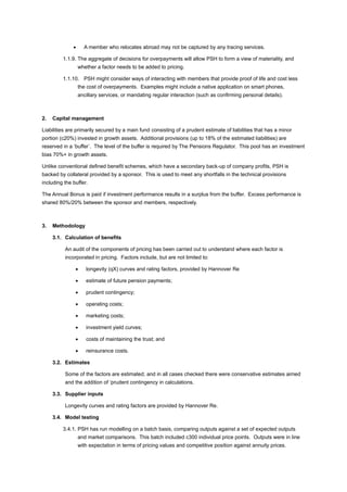 • A member who relocates abroad may not be captured by any tracing services.
1.1.9. The aggregate of decisions for overpayments will allow PSH to form a view of materiality, and
whether a factor needs to be added to pricing.
1.1.10. PSH might consider ways of interacting with members that provide proof of life and cost less
the cost of overpayments. Examples might include a native application on smart phones,
ancillary services, or mandating regular interaction (such as confirming personal details).
2. Capital management
Liabilities are primarily secured by a main fund consisting of a prudent estimate of liabilities that has a minor
portion (c20%) invested in growth assets. Additional provisions (up to 18% of the estimated liabilities) are
reserved in a ‘buffer’. The level of the buffer is required by The Pensions Regulator. This pool has an investment
bias 70%+ in growth assets.
Unlike conventional defined benefit schemes, which have a secondary back-up of company profits, PSH is
backed by collateral provided by a sponsor. This is used to meet any shortfalls in the technical provisions
including the buffer.
The Annual Bonus is paid if investment performance results in a surplus from the buffer. Excess performance is
shared 80%/20% between the sponsor and members, respectively.
3. Methodology
3.1. Calculation of benefits
An audit of the components of pricing has been carried out to understand where each factor is
incorporated in pricing. Factors include, but are not limited to:
• longevity (qX) curves and rating factors, provided by Hannover Re
• estimate of future pension payments;
• prudent contingency;
• operating costs;
• marketing costs;
• investment yield curves;
• costs of maintaining the trust; and
• reinsurance costs.
3.2. Estimates
Some of the factors are estimated; and in all cases checked there were conservative estimates aimed
and the addition of ‘prudent contingency in calculations.
3.3. Supplier inputs
Longevity curves and rating factors are provided by Hannover Re.
3.4. Model testing
3.4.1. PSH has run modelling on a batch basis, comparing outputs against a set of expected outputs
and market comparisons. This batch included c300 individual price points. Outputs were in line
with expectation in terms of pricing values and competitive position against annuity prices.
 