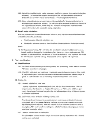 3.4.2. It should be noted that best in market prices were used for the purpose of comparison (rather than
averages). This removes the impact of annuity pricing that has been offered at a rate that is
deliberately low so that the insurer ‘self-excludes’ a particular segment of customers.
3.4.3. It does not avoid instances where annuity providers tactically offer ‘ultra-competitive’ prices to
acquire volume in a particular segment. This may occur when an insurer is seeking to diversify its
risk exposure across duration, health rating etc. However, as this practice produces a better
outcome for members, it is accepted in testing and practice.
3.5. Benefit option calculations
PSH has consulted with an external independent actuary to verify calculation approaches for standard
and additional benefits, specifically:
• Fixed Indexation of benefits calculation; and
• Money-back guarantee (similar to ‘value protection’ offered by insurers providing annuities)
Notes:
1) For the purpose of pricing, PSH will not be able to include the actual annual bonuses, however,
this will need to be deducted for the calculation of any claims on a money-back guarantee. PSH
can elect to ‘over-estimate’ the sum assured, or include an estimate of future payments and accept
the risk that actual payments will vary. This approach can be adjusted with experience.
4. Future considerations
4.1. Model functions
4.1.1. The current model combines pricing, liability profiling and profit-testing. This is fit for the business
PSH seeks to conduct in early stages.
4.1.2. When PSH builds scale and experience, it may look to separate these components of the model.
At the current stage it is important that these are accessible and relatable at the early stages of
growth as it will reduce the task of maintaining multiple models with the same factors.
4.2. Pricing risk
4.2.1. Longevity volatility from a low base
Longevity expectations, represented by a qX curve, will vary at an individual level. This is a
temporary issue that dissipates as the pool of lives grows. As PSH reaches c800 lives (per
curve), the variance of individual lives within the pool will aggregate and net off, becoming closer
to the model expectations.
4.2.2. Deterministic versus stochastic modelling in pricing basis
An understanding of the impact of adverse investment performance combined with adverse
longevity will help to form a view of whether the future pricing approach needs to incorporate
adjustments (in either direction). While this exercise could be conducted based on a series of
assumptions, PSH would benefit from taking on a cohort of members and using actual member
experience to guide the activity.
4.2.3. Oversight, miscalculation or missing input
The present PSH business model is simple and low cost, reducing the likelihood that a material
cost has been overlooked.
 