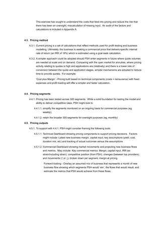 This exercise has sought to understand the costs that feed into pricing and reduce the risk that
there has been an oversight, miscalculation of missing input. An audit of the factors and
calculations is included in Appendix A.
4.3. Pricing method
4.3.1. Current pricing is a set of calculations that reflect methods used for profit-testing and business
modelling. Ultimately, the business is seeking a commercial price that delivers specific internal
rate of return (an IRR of 18%) which is estimated using a goal seek calculation.
4.3.2. A simpler approach could be adopted should PSH enter segments in future where quote volumes
are needed at scale and on demand. Comparing with the open market for annuities, where pricing
activity relating to quotes is high and applications are (relatively) and there is a lower rate of
conversion between the quote and application stages, simpler mechanisms are adopted to reduce
time to provide quotes. For example:
‘Cost plus Margin’ - Pricing built based on technical components (costs + reinsurance) with fixed
expenses and profit loading will offer a simpler and faster calculation.
4.4. Pricing segments
4.4.1. Pricing has been tested across 300 segments. While a solid foundation for testing the model and
ability to deliver competitive rates, PSH might look to:
4.4.1.1. simplify the segments monitored on an ongoing basis for commercial purposes (eg.
weekly);
4.4.1.2. retain the broader 300 segments for oversight purposes (eg. monthly)
4.5. Pricing outputs
4.5.1. To support with 4.4.1, PSH might consider framing the following tools:
4.5.1.1. Technical Dashboard showing pricing components to support pricing decisions. Factors
might include: Latest new business margin, capital input, key assumptions (yield, cost,
duration mix, etc) and tracking of actual outcomes versus the assumptions
4.5.1.2. Commercial Dashboard showing market movements and projecting new business flows
and metrics. May include: Key commercial metrics: Margin, capital input, IRR (ex
strain/including strain), competitive position (from PSH), changes (between top providers),
and movements (↑ or ↓), broken down per segment, margin at pricing.
Forward looking - Overlay an assumed mix of business that represents a month of new
business flow showing which segments PSH would ‘win’, the flows that would result, and
estimate the metrics that PSH would achieve from these flows.
 