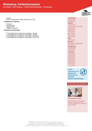 CERTYOU, 37 rue des Mathurins, 75008 PARIS - SAS au capital de 10 000 Euros
Tél : 01 42 93 52 72 - Fax : 01 70 72 02 72 - contact@certyou.com - www.certyou.com
RCS de Paris n° 804 509 461- TVA intracommunautaire FR03 804509461 - APE 8559A
Déclaration d’activité enregistrée sous le N° 11 75 52524 75 auprès du préfet de région d’Ile-de-France
Photoshop, Perfectionnement
Formation Informatique / PAO/CAO/Multimédia / Photoshop
• Formats
• Atelier : Enregistrement d'images optimisées pour le web
Enregister pour l’imprimeur
• Profils ICC
• Échantillonnage
• Exports en pdf
• Réglages d’impression
Photoshop et la suite Adobe
•
Transversalités avec les logiciels de la suite Adobe - Illustrator
• Transversalités avec les logiciels de la suite Adobe - InDesign
• Transversalités avec les logiciels de la suite Adobe - After Effects
• Transversalités avec les logiciels de la suite Adobe - Premiere Pro
Montpellier
12/03/2015
03/09/2015
Nantes
12/03/2015
16/04/2015 (Promotion)
11/06/2015
09/07/2015
03/09/2015
01/10/2015
05/11/2015
10/12/2015
Nice
30/07/2015
Rennes
05/03/2015 (Promotion)
27/08/2015
Strasbourg
23/07/2015
17/12/2015
Toulouse
19/03/2015
23/04/2015
18/06/2015
23/07/2015
10/09/2015
08/10/2015
19/11/2015
17/12/2015
Cette
formation est
également
proposée en
formule
INTRA-ENTREPRISE.
Inclus dans cette formation
Coaching Après-COURS
Pendant 30 jours, votre formateur
sera disponible pour vous aider.
CERTyou s'engage dans la réalisation
de vos objectifs.
 