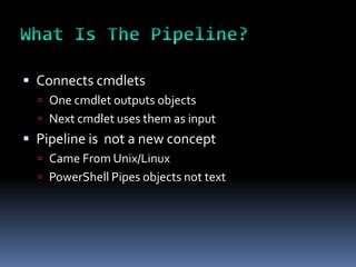  Connects cmdlets
   One cmdlet outputs objects
   Next cmdlet uses them as input
 Pipeline is not a new concept
   Came From Unix/Linux
   PowerShell Pipes objects not text
 