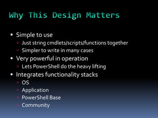  Simple to use
   Just string cmdlets/scripts/functions together
   Simpler to write in many cases
 Very powerful in operation
   Lets PowerShell do the heavy lifting
 Integrates functionality stacks
     OS
     Application
     PowerShell Base
     Community
 