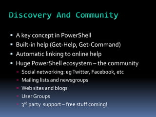  A key concept in PowerShell
 Built-in help (Get-Help, Get-Command)
 Automatic linking to online help
 Huge PowerShell ecosystem – the community
   Social networking: eg Twitter, Facebook, etc
   Mailing lists and newsgroups
   Web sites and blogs
   User Groups
   3rd party support – free stuff coming!
 