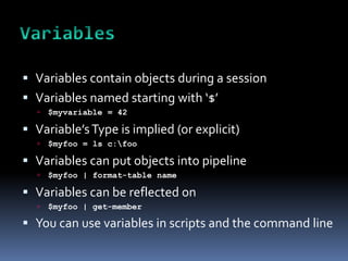  Variables contain objects during a session
 Variables named starting with ‘$’
     $myvariable = 42

 Variable’s Type is implied (or explicit)
     $myfoo = ls c:foo

 Variables can put objects into pipeline
     $myfoo | format-table name

 Variables can be reflected on
     $myfoo | get-member

 You can use variables in scripts and the command line
 