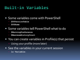  Some variables come with PowerShell
   $PSVersionTable
   $PSHome

 Some variables tell PowerShell what to do
   $WarningPreference
   $MaximumHistoryCount

 You can create variables in Profile(s) that persist
   Using your profile (more later)
 See the variables in your current session
   ls Variable:
 