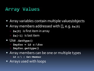  Array variables contain multiple values/objects
 Array members addressed with [], e.g. $a[0]
   $a[0]   is first item in array
     $a[-1] is last item
 Use .GetType()
   $myfoo = LS c:foo
   $myfoo.gettype()
 Array members can be one or multiple types
   LS c: | Get-Member

 Arrays used with loops
 